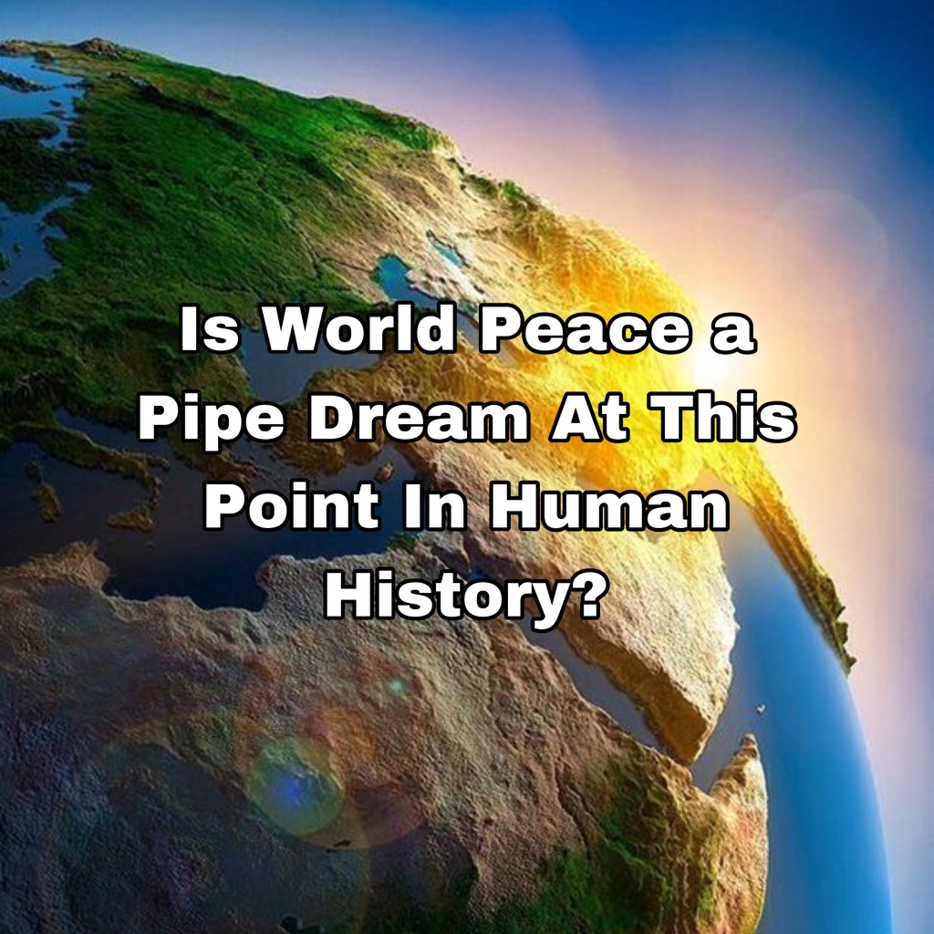 Is World Peace a Pipe Dream At This Point In Human History? (4 Point Discussion)